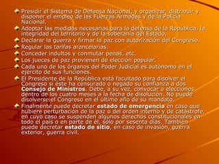 Presidir el Sistema de Defensa Nacional, y organizar, distribuir y disponer el empleo de las Fuerzas Armadas y de la Policía Nacional.  Adoptar las medidas necesarias para la defensa de la República, la integridad del territorio y de la soberanía del Estado. Declarar la guerra y firmar la paz con autorización del Congreso. Regular las tarifas arancelarias. Conceder indultos y conmutar penas, etc. Los jueces de paz provienen de elección popular. Cada uno de los órganos del Poder Judicial es autónomo en el ejército de sus funciones. El Presidente de la República está facultado para disolver el Congreso si éste ha censurado o negado su confianza a dos  Consejo de Ministros . Debe, a su vez, convocar a elecciones dentro de los cuatro meses a la fecha de disolución. No puede disolverse el Congreso en el último año de su mandato. Finalmente puede decretar  estado de emergencia  en caso que hubiere perturbación de la paz o del orden interno y de catástrofe, en cuyo caso se suspenden algunos derechos constitucionales en todo el país o en parte de él, sólo por sesenta días. También puede decretar  estado de sitio , en caso de invasión, guerra exterior, guerra civil. 