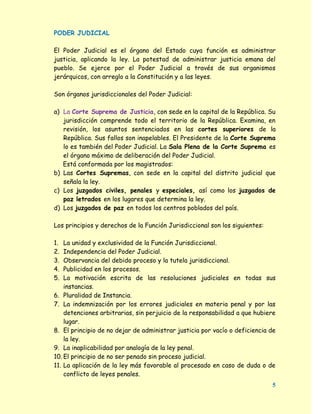 PODER JUDICIAL

El Poder Judicial es el órgano del Estado cuya función es administrar
justicia, aplicando la ley. La potestad de administrar justicia emana del
pueblo. Se ejerce por el Poder Judicial a través de sus organismos
jerárquicos, con arreglo a la Constitución y a las leyes.

Son órganos jurisdiccionales del Poder Judicial:

a) La Corte Suprema de Justicia, con sede en la capital de la República. Su
   jurisdicción comprende todo el territorio de la República. Examina, en
   revisión, los asuntos sentenciados en las cortes superiores de la
   República. Sus fallos son inapelables. El Presidente de la Corte Suprema
   lo es también del Poder Judicial. La Sala Plena de la Corte Suprema es
   el órgano máximo de deliberación del Poder Judicial.
   Está conformada por los magistrados:
b) Las Cortes Supremas, con sede en la capital del distrito judicial que
   señala la ley.
c) Los juzgados civiles, penales y especiales, así como los juzgados de
   paz letrados en los lugares que determina la ley.
d) Los juzgados de paz en todos los centros poblados del país.

Los principios y derechos de la Función Jurisdiccional son los siguientes:

1.  La unidad y exclusividad de la Función Jurisdiccional.
2.  Independencia del Poder Judicial.
3.  Observancia del debido proceso y la tutela jurisdiccional.
4.  Publicidad en los procesos.
5.  La motivación escrita de las resoluciones judiciales en todas sus
    instancias.
6. Pluralidad de Instancia.
7. La indemnización por los errores judiciales en materia penal y por las
    detenciones arbitrarias, sin perjuicio de la responsabilidad a que hubiere
    lugar.
8. El principio de no dejar de administrar justicia por vacío o deficiencia de
    la ley.
9. La inaplicabilidad por analogía de la ley penal.
10. El principio de no ser penado sin proceso judicial.
11. La aplicación de la ley más favorable al procesado en caso de duda o de
    conflicto de leyes penales.
                                                                             5
 