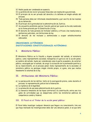 12. Nadie puede ser condenado en ausencia.
13. La prohibición de revivir procesos fenecidos con resolución ejecutoriada.
14. El principio de no ser privado del derecho a la defensa en ningún estado del
    proceso.
15. Toda persona debe ser informada inmediatamente y por escrito de las razones
    de su detención.
16. El principio de la gratuidad de la administración de Justicia.
17. Se encuentra prohibido ejercer función judicial por quien no ha sido nombrado
    en la forma prevista por la Constitución o la ley.
18. El derecho de toda persona de formular análisis y críticas a las resoluciones y
    sentencias judiciales, con limitaciones de ley.
19. El derecho de los reclusos y sentenciados a ocupar establecimientos
    adecuados.


ORGANISMOS AUTÓNOMOS
INSTITUCIONES CONSTITUCIONALES AUTÓNOMAS

I.     Ministerio Público:

El Ministerio Público es la fiscalía u órgano acusador del estado, el ministerio
publico, como representante sociedad, monopoliza el ejercicio de la acción penal,
en nombre del estado. Suele ser considerado como la parte acusadora, de carácter
público, encargada por el estado, de exigir la actuación de la pretensión punitiva y
de su resarcimiento, en el proceso penal. Como representante de la sociedad, el
ministerio público no persigue ningún interés propio, ni ajeno, sino que realiza
llanamente la voluntad de la ley.


II.    Atribuciones del Ministerio Público:

a) La persecución de los delitos, tanto en la averiguación previa, como durante el
   proceso; la representación judicial de la federación.
b) La vigilancia de la legalidad.
c) La promoción de una sana administración de la justicia.
d) La denuncia inmediata de las leyes contrarias a la constitución, entre una rica
   gama de actividades que se desparrama entre los ministerios públicos de
   competencia común y federal.


III. El Fiscal es el Titular de la acción penal pública:

El fiscal debe investigar cualquier denuncia que llegue a su conocimiento. Una vez
que haya realizado las investigaciones debe dar una denuncia penal, si es que éste


                                                                                  6
 