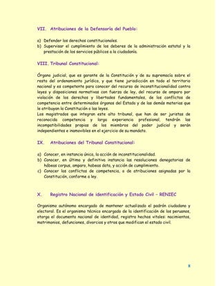 VII. Atribuciones de la Defensoría del Pueblo:

a) Defender los derechos constitucionales.
b) Supervisar el cumplimiento de los deberes de la administración estatal y la
   prestación de los servicios públicos a la ciudadanía.


VIII. Tribunal Constitucional:

Órgano judicial, que es garante de la Constitución y de su supremacía sobre el
resto del ordenamiento jurídico, y que tiene jurisdicción en todo el territorio
nacional y es competente para conocer del recurso de inconstitucionalidad contra
leyes y disposiciones normativas con fuerza de ley, del recurso de amparo por
violación de los derechos y libertades fundamentales, de los conflictos de
competencia entre determinados órganos del Estado y de las demás materias que
le atribuyan la Constitución o las leyes.
Los magistrados que integran este alto tribunal, que han de ser juristas de
reconocida competencia y larga experiencia profesional, tendrán las
incompatibilidades propias de los miembros del poder judicial y serán
independientes e inamovibles en el ejercicio de su mandato.


IX.   Atribuciones del Tribunal Constitucional:

a) Conocer, en instancia única, la acción de inconstitucionalidad.
b) Conocer, en última y definitiva instancia las resoluciones denegatorias de
   hábeas corpus, amparo, habeas data, y acción de cumplimiento.
c) Conocer los conflictos de competencia, o de atribuciones asignadas por la
   Constitución, conforme a ley.



X.    Registro Nacional de identificación y Estado Civil – RENIEC

Organismo autónomo encargado de mantener actualizado el padrón ciudadano y
electoral. Es el organismo técnico encargado de la identificación de los peruanos,
otorga el documento nacional de identidad, registra hechos vitales: nacimientos,
matrimonios, defunciones, divorcios y otros que modifican el estado civil.




                                                                                8
 