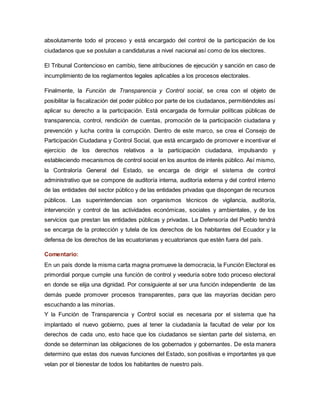 absolutamente todo el proceso y está encargado del control de la participación de los 
ciudadanos que se postulan a candidaturas a nivel nacional así como de los electores. 
El Tribunal Contencioso en cambio, tiene atribuciones de ejecución y sanción en caso de 
incumplimiento de los reglamentos legales aplicables a los procesos electorales. 
Finalmente, la Función de Transparencia y Control social, se crea con el objeto de 
posibilitar la fiscalización del poder público por parte de los ciudadanos, permitiéndoles así 
aplicar su derecho a la participación. Está encargada de formular políticas públicas de 
transparencia, control, rendición de cuentas, promoción de la participación ciudadana y 
prevención y lucha contra la corrupción. Dentro de este marco, se crea el Consejo de 
Participación Ciudadana y Control Social, que está encargado de promover e incentivar el 
ejercicio de los derechos relativos a la participación ciudadana, impulsando y 
estableciendo mecanismos de control social en los asuntos de interés público. Así mismo, 
la Contraloría General del Estado, se encarga de dirigir el sistema de control 
administrativo que se compone de auditoría interna, auditoría externa y del control interno 
de las entidades del sector público y de las entidades privadas que dispongan de recursos 
públicos. Las superintendencias son organismos técnicos de vigilancia, auditoría, 
intervención y control de las actividades económicas, sociales y ambientales, y de los 
servicios que prestan las entidades públicas y privadas. La Defensoría del Pueblo tendrá 
se encarga de la protección y tutela de los derechos de los habitantes del Ecuador y la 
defensa de los derechos de las ecuatorianas y ecuatorianos que estén fuera del país. 
Comentario: 
En un país donde la misma carta magna promueve la democracia, la Función Electoral es 
primordial porque cumple una función de control y veeduría sobre todo proceso electoral 
en donde se elija una dignidad. Por consiguiente al ser una función independiente de las 
demás puede promover procesos transparentes, para que las mayorías decidan pero 
escuchando a las minorías. 
Y la Función de Transparencia y Control social es necesaria por el sistema que ha 
implantado el nuevo gobierno, pues al tener la ciudadanía la facultad de velar por los 
derechos de cada uno, esto hace que los ciudadanos se sientan parte del sistema, en 
donde se determinan las obligaciones de los gobernados y gobernantes. De esta manera 
determino que estas dos nuevas funciones del Estado, son positivas e importantes ya que 
velan por el bienestar de todos los habitantes de nuestro país. 
 