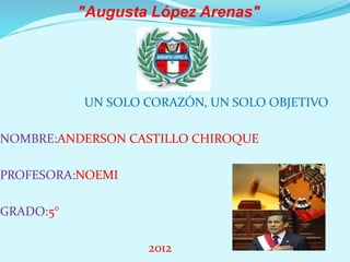 "Augusta López Arenas" 
UN SOLO CORAZÓN, UN SOLO OBJETIVO 
NOMBRE:ANDERSON CASTILLO CHIROQUE 
PROFESORA:NOEMI 
GRADO:5° 
2012 
 