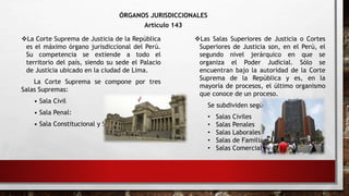 ÓRGANOS JURISDICCIONALES
Artículo 143
La Corte Suprema de Justicia de la República
es el máximo órgano jurisdiccional del Perú.
Su competencia se extiende a todo el
territorio del país, siendo su sede el Palacio
de Justicia ubicado en la ciudad de Lima.
La Corte Suprema se compone por tres
Salas Supremas:
• Sala Civil
• Sala Penal:
• Sala Constitucional y Social:
Las Salas Superiores de Justicia o Cortes
Superiores de Justicia son, en el Perú, el
segundo nivel jerárquico en que se
organiza el Poder Judicial. Sólo se
encuentran bajo la autoridad de la Corte
Suprema de la República y es, en la
mayoría de procesos, el último organismo
que conoce de un proceso.
Se subdividen según la especialidad:
• Salas Civiles
• Salas Penales
• Salas Laborales
• Salas de Familia
• Salas Comerciales
 