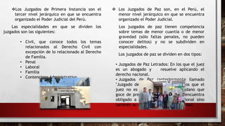 Los Juzgados de Primera Instancia son el
tercer nivel jerárquico en que se encuentra
organizado el Poder Judicial del Perú.
Las especialidades en que se dividen los
juzgados son las siguientes:
• Civil, que conoce todos los temas
relacionados al Derecho Civil con
excepción de lo relacionado al Derecho
de Familia.
• Penal
• Laboral
• Familia
• Contencioso Administrativo
 Los Juzgados de Paz son, en el Perú, el
menor nivel jerárquico en que se encuentra
organizado el Poder Judicial.
Los juzgados de paz tienen competencia
sobre temas de menor cuantía o de menor
gravedad (sólo faltas penales, no pueden
conocer delitos) y no se subdividen en
especialidades.
Los juzgados de paz se dividen en dos tipos:
• Juzgados de Paz Letrados: En los que el juez
es un abogado y resuelve aplicando el
derecho nacional.
• Juzgados de Paz (anteriormente llamado
"Juzgado de Paz no Letrado"): En los que el
juez no es abogado sino un ciudadano que
goce de prestigio. Este juez no se encuentra
obligado a aplicar el derecho nacional sino
también su criterio de justicia y equidad.
 