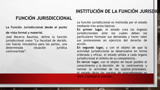 FUNCIÓN JURISDICCIONAL
La Función Jurisdiccional desde el punto
de vista formal y material.
José Becerra Bautista, define la función
jurisdiccional como “La facultad de decidir,
con fuerza vinculativa para las partes, una
determinada situación jurídica
controvertida”.
INSTITUCIÓN DE LA FUNCIÓN JURISDICC
La función jurisdiccional es instituida por el estado
mediante tres actos básicos:
En primer lugar, el estado crea los órganos
jurisdiccionales ante los cuales deben los
particulares formular sus demandas y hacer valer
sus pretensiones en ejercicio del derecho de
acción.
En segundo lugar, y con el objeto de que la
actividad jurisdiccional se desenvuelve en forma
ordenada y eficaz, el estado señala a cada órgano
jurisdiccional el ámbito de su competencia.
En tercer lugar, con el objeto de hacer posible el
conocimiento y la decisión de la controversia y
normar la actividad de los sujetos procesales,
el estado dicta las normas de procedimiento es
decir, instituye el proceso.
 