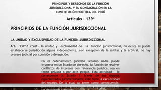 PRINCIPIOS Y DERECHOS DE LA FUNCIÓN
JURISDICCIONAL Y SU CONSAGRACIÓN EN LA
CONSTITUCIÓN POLÍTICA DEL PERÚ
Articulo – 139°
LA UNIDAD Y EXCLUSIVIDAD DE LA FUNCIÓN JURISDICCIONAL
Art. 139°.1 const.- la unidad y exclusividad de la función jurisdiccional, no existe ni puede
establecerse jurisdicción alguna independiente, con excepción de la militar y la arbitral. no hay
proceso judicial por comisión o delegación.
En el ordenamiento jurídico Peruano nadie puede
irrogarse en un Estado de derecho, la función de resolver
conflictos de intereses con relevancia jurídica, sea en
forma privada o por acto propio. Esta actividad le
corresponde al Estado a través de sus órganos
especializados jurisdiccionales; éste tiene la exclusividad
del encargo. De lo cual va tener como consecuencia:
prohibición de la justicia privada y obligatoriedad de
PRINCIPIOS DE LA FUNCIÓN JURISDICCIONAL
 
