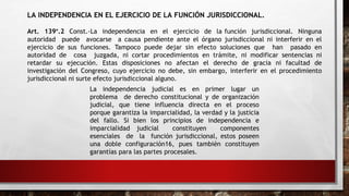 LA INDEPENDENCIA EN EL EJERCICIO DE LA FUNCIÓN JURISDICCIONAL.
Art. 139°.2 Const.-La independencia en el ejercicio de la función jurisdiccional. Ninguna
autoridad puede avocarse a causa pendiente ante el órgano jurisdiccional ni interferir en el
ejercicio de sus funciones. Tampoco puede dejar sin efecto soluciones que han pasado en
autoridad de cosa juzgada, ni cortar procedimientos en trámite, ni modificar sentencias ni
retardar su ejecución. Estas disposiciones no afectan el derecho de gracia ni facultad de
investigación del Congreso, cuyo ejercicio no debe, sin embargo, interferir en el procedimiento
jurisdiccional ni surte efecto jurisdiccional alguno.
La independencia judicial es en primer lugar un
problema de derecho constitucional y de organización
judicial, que tiene influencia directa en el proceso
porque garantiza la imparcialidad, la verdad y la justicia
del fallo. Si bien los principios de independencia e
imparcialidad judicial constituyen componentes
esenciales de la función jurisdiccional, estos poseen
una doble configuración16, pues también constituyen
garantías para las partes procesales.
 