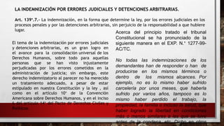 LA INDEMNIZACIÓN POR ERRORES JUDICIALES Y DETENCIONES ARBITRARIAS.
Art. 139°.7.- La indemnización, en la forma que determine la ley, por los errores judiciales en los
procesos penales y por las detenciones arbitrarias, sin perjuicio de la responsabilidad a que hubiere
lugar.
Acerca del principio tratado el tribunal
Constitucional se ha pronunciado de la
siguiente manera en el EXP. N.° 1277-99-
AC/TC.
No todas las indemnizaciones de los
demandantes han de responder o han de
producirse en los mismos términos o
dentro de los mismos alcances. Por
ejemplo, no es lo mismo haber sufrido
carcelería por unos meses, que haberla
sufrido por varios años, tampoco es lo
mismo haber perdido el trabajo, la
propiedad, la familia o incluso la salud, que
haber logrado la libertad en condiciones
más o menos similares a las que se tuvo
antes de la condena, etc. Dicho en otros
El tema de la indemnización por errores judiciales
y detenciones arbitrarias, es un gran logro en
el avance para la consolidación universal de los
Derechos Humanos, sobre todo para aquellas
personas que se han visto injustamente
perjudicadas por los errores cometidos en la
administración de justicia; sin embargo, este
derecho indemnizatorio al parecer no ha merecido
un tratamiento adecuado, a pesar de estar
estipulado en nuestra Constitución y la ley , así
como en el artículo 10° de la Convención
Americana sobre Derechos Humanos, y en el inciso
6 del artículo 14° del Pacto de Derechos Civiles y
Políticos.
 