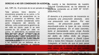 DERECHO A NO SER CONDENADO EN AUSENCIA.
Art. 139°.12.- El principio de no ser penado en ausencia.
Toda persona tiene derecho a
encontrarse presente en su juicio, a fin
de oír, refutar las acusaciones en su
contra y presentar su defensa. Este
derecho es también considerado como
parte integrante del derecho de
defensa, como consecuencia genérica de
ser oído en juicio, pues si se está
ausente no se puede ser oído en
juicio, ni defenderse, en realidad este
derecho se dirige a los órganos
jurisdiccionales, como prohibición de
condenar a alguien sin antes haberle
oído al procesado.
En cuanto a las decisiones de nuestro
Tribunal Constitucional, se ha obtenido el
siguiente contenido en el EXP. Nº 10107-
2005-PHC/TC.
El derecho a la presunción de inocencia no
comporta una presunción absoluta, sino
una presunción iuris tántum. Por eso
mismo, tal presunción puede quedar
desvirtuada sobre la base de una mínima
actividad probatoria. En el caso concreto,
tanto el demandante como Jorge Acosta
Huamán fueron condenados por la comisión
del delito de tráfico ilícito de drogas,
reservándose el proceso a David López
Silva y Isaías Aira Vásquez. A juicio de este
Colegiado, el hecho de que el juez penal
haya ordenado la reserva del proceso de
este último se sustenta en que existen
evidencias suficientes que, llegado el
momento, justificarán una condena; de lo
Este principio se ve reflejado en el
artículo 8.2 de la Convención Americana
en la cual se garantiza el derecho del
inculpado a defenderse personalmente o
a ser asistido por un defensor de su
elección y el derecho a hallarse
presente en el proceso.
 