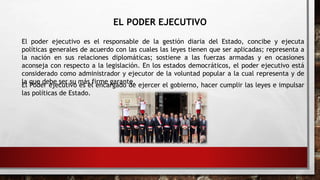 EL PODER EJECUTIVO
El poder ejecutivo es el responsable de la gestión diaria del Estado, concibe y ejecuta
políticas generales de acuerdo con las cuales las leyes tienen que ser aplicadas; representa a
la nación en sus relaciones diplomáticas; sostiene a las fuerzas armadas y en ocasiones
aconseja con respecto a la legislación. En los estados democráticos, el poder ejecutivo está
considerado como administrador y ejecutor de la voluntad popular a la cual representa y de
la que debe ser su más firme garante.
El Poder ejecutivo es el encargado de ejercer el gobierno, hacer cumplir las leyes e impulsar
las políticas de Estado.
 