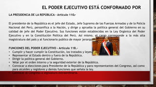 EL PODER EJECUTIVO ESTÁ CONFORMADO POR
LA PRESIDENCIA DE LA REPÚBLICA - Artículo 110.-
El presidente de la República es el jefe del Estado, Jefe Supremo de las Fuerzas Armadas y de la Policía
Nacional del Perú, personifica a la Nación, y dirige y aprueba la política general del Gobierno en su
calidad de jefe del Poder Ejecutivo. Sus funciones están establecidas en la Ley Orgánica del Poder
Ejecutivo y en la Constitución Política del Perú. Así mismo, el cargo corresponde a la más alta
magistratura del país y al funcionario publico de mayor jerarquía.
FUNCIONES DEL PODER EJECUTIVO - Artículo 118.-
• Cumplir y hacer cumplir la Constitución, los tratados y leyes.
• Representar al Estado dentro y fuera de la República.
• Dirigir la política general del Gobierno.
• Velar por el orden interno y la seguridad exterior de la República.
• Convocar a elecciones para Presidente de la República y para representantes del Congreso, así como
para alcaldes y regidores y demás funciones que señala la ley.
• Convocar al Congreso a legislatura extraordinaria.
 