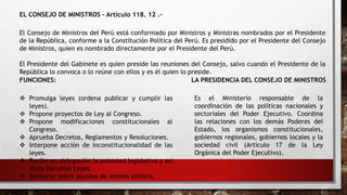 EL CONSEJO DE MINISTROS - Artículo 118. 12 .-
El Consejo de Ministros del Perú está conformado por Ministros y Ministras nombrados por el Presidente
de la República, conforme a la Constitución Política del Perú. Es presidido por el Presidente del Consejo
de Ministros, quien es nombrado directamente por el Presidente del Perú.
El Presidente del Gabinete es quien preside las reuniones del Consejo, salvo cuando el Presidente de la
República lo convoca o lo reúne con ellos y es él quien lo preside.
LA PRESIDENCIA DEL CONSEJO DE MINISTROS
FUNCIONES:
 Promulga leyes (ordena publicar y cumplir las
leyes).
 Propone proyectos de Ley al Congreso.
 Propone modificaciones constitucionales al
Congreso.
 Aprueba Decretos, Reglamentos y Resoluciones.
 Interpone acción de Inconstitucionalidad de las
leyes.
 Recibe en delegación la potestad legislativa y así
dicta Decretos Leyes.
 Deliberar sobre asuntos de interés público.
Es el Ministerio responsable de la
coordinación de las políticas nacionales y
sectoriales del Poder Ejecutivo. Coordina
las relaciones con los demás Poderes del
Estado, los organismos constitucionales,
gobiernos regionales, gobiernos locales y la
sociedad civil (Artículo 17 de la Ley
Orgánica del Poder Ejecutivo).
 