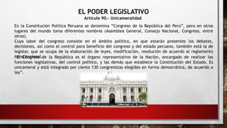 EL PODER LEGISLATIVO
Artículo 90.- Unicameralidad
En la Constitución Política Peruana se denomina “Congreso de la República del Perú”, pero en otros
lugares del mundo toma diferentes nombres (Asamblea General, Consejo Nacional, Congreso, entre
otros).
Cuya labor del congreso consiste en el ámbito político, en que estarán presentes los debates,
decisiones, así como el control para beneficio del congreso y del estado peruano, también está la de
legislar, que se ocupa de la elaboración de leyes, modificación, resolución de acuerdo al reglamento
constitucional.
“El Congreso de la República es el órgano representativo de la Nación, encargado de realizar las
funciones legislativas, del control político, y las demás que establece la Constitución del Estado. Es
unicameral y está integrado por ciento 130 congresistas elegidos en forma democrática, de acuerdo a
ley”.
 