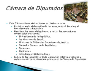   Esta Cámara tiene atribuciones exclusivas como:
        Participar en la elaboración de las leyes junto al Senado y el
         Presidente de la República.
        Fiscalizar los actos del gobierno e iniciar las acusaciones
         constitucionales contra:
            El Presidente de la República.
            los Ministros de Estado.
            Ministros de Tribunales Superiores de Justicia,
            Contralor General de la República,.
            Generales.
            Almirantes,
            Intendentes y Gobernadores.
        La Ley de Presupuestos y toda legislación relativa a tributos y
         reclutamiento debe discutirse primero en la Cámara de Diputados
 