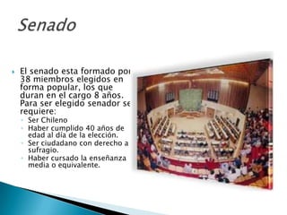    El senado esta formado por
    38 miembros elegidos en
    forma popular, los que
    duran en el cargo 8 años.
    Para ser elegido senador se
    requiere:
    ◦ Ser Chileno
    ◦ Haber cumplido 40 años de
      edad al día de la elección.
    ◦ Ser ciudadano con derecho a
      sufragio.
    ◦ Haber cursado la enseñanza
      media o equivalente.
 