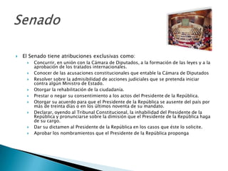    El Senado tiene atribuciones exclusivas como:
        Concurrir, en unión con la Cámara de Diputados, a la formación de las leyes y a la
         aprobación de los tratados internacionales.
        Conocer de las acusaciones constitucionales que entable la Cámara de Diputados
        Resolver sobre la admisibilidad de acciones judiciales que se pretenda iniciar
         contra algún Ministro de Estado.
        Otorgar la rehabilitación de la ciudadanía.
        Prestar o negar su consentimiento a los actos del Presidente de la República.
        Otorgar su acuerdo para que el Presidente de la República se ausente del país por
         más de treinta días o en los últimos noventa de su mandato.
        Declarar, oyendo al Tribunal Constitucional, la inhabilidad del Presidente de la
         República y pronunciarse sobre la dimisión que el Presidente de la República haga
         de su cargo.
        Dar su dictamen al Presidente de la República en los casos que éste lo solicite.
        Aprobar los nombramientos que el Presidente de la República proponga
 
