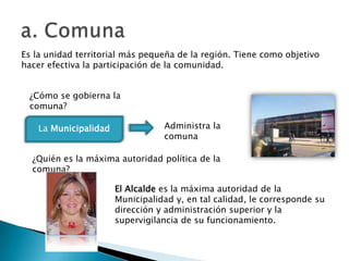 Es la unidad territorial más pequeña de la región. Tiene como objetivo
hacer efectiva la participación de la comunidad.


 ¿Cómo se gobierna la
 comuna?

   La Municipalidad              Administra la
                                 comuna

  ¿Quién es la máxima autoridad política de la
  comuna?

                      El Alcalde es la máxima autoridad de la
                      Municipalidad y, en tal calidad, le corresponde su
                      dirección y administración superior y la
                      supervigilancia de su funcionamiento.
 