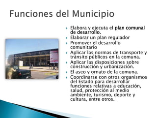    Elabora y ejecuta el plan comunal
    de desarrollo.
   Elaborar un plan regulador
   Promover el desarrollo
    comunitario
   Aplicar las normas de transporte y
    tránsito públicos en la comuna.
   Aplicar las disposiciones sobre
    construcción y urbanización.
   El aseo y ornato de la comuna.
   Coordinarse con otros organismos
    del Estado para desarrollar
    funciones relativas a educación,
    salud, protección al medio
    ambiente, turismo, deporte y
    cultura, entre otros.
 