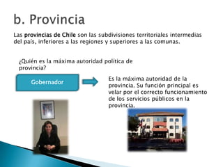 Las provincias de Chile son las subdivisiones territoriales intermedias
del país, inferiores a las regiones y superiores a las comunas.


 ¿Quién es la máxima autoridad política de
 provincia?
                                   Es la máxima autoridad de la
      Gobernador
                                   provincia. Su función principal es
                                   velar por el correcto funcionamiento
                                   de los servicios públicos en la
                                   provincia.
 