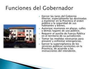    Ejercer las tares del Gobierno
    Interior, especialmente las destinadas
    a mantener en la Provincia el orden
    público y la seguridad de sus
    habitantes y bienes.
   Autorizar reuniones en plazas, calles
    y demás lugares de uso público.
   Requerir el auxilio de Fuerza Pública
    en el territorio de su jurisdicción.
   Tomar las medidas necesarias para
    prevenir y enfrentar emergencias.
   Ejercer la supervigilancia de los
    servicios públicos existentes en la
    Provincia, de acuerdo a las
    instrucciones del intendente.
 