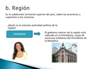 Es la subdivisión territorial superior del país, sobre las provincias y
superiores a las comunas.


  ¿Quién es la máxima autoridad política de la
  región?
                                     El gobierno interior de la región está
       Intendente
                                     radicado en el Intendente, cargo de
                                     exclusiva confianza del Presidente de
                                     la República
 