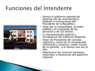    Ejercer el gobierno regional de
    acuerdo con las orientaciones,
    órdenes e instrucciones del
    Presidente de la República.
   Velar por la tranquilidad, el orden
    público y el resguardo de las
    personas y de sus bienes.
   La representación judicial y
    extrajudicial del Gobierno Regional.
   Hacer de Presidente del consejo
    regional y, como tal, le corresponde
    convocarlo a sesiones, rendir cuenta
    de su gestión, a lo menos una vez al
    año.
   Administrar los recursos humanos,
    materiales y financieros del gobierno
    regional.
 