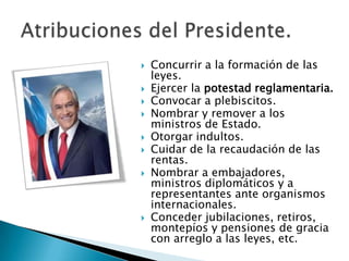   Concurrir a la formación de las
    leyes.
   Ejercer la potestad reglamentaria.
   Convocar a plebiscitos.
   Nombrar y remover a los
    ministros de Estado.
   Otorgar indultos.
   Cuidar de la recaudación de las
    rentas.
   Nombrar a embajadores,
    ministros diplomáticos y a
    representantes ante organismos
    internacionales.
   Conceder jubilaciones, retiros,
    montepíos y pensiones de gracia
    con arreglo a las leyes, etc.
 