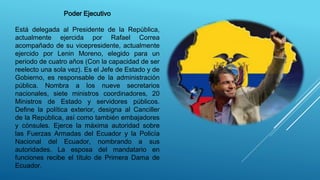 Poder Ejecutivo
Está delegada al Presidente de la República,
actualmente ejercida por Rafael Correa
acompañado de su vicepresidente, actualmente
ejercido por Lenin Moreno, elegido para un
periodo de cuatro años (Con la capacidad de ser
reelecto una sola vez). Es el Jefe de Estado y de
Gobierno, es responsable de la administración
pública. Nombra a los nueve secretarios
nacionales, siete ministros coordinadores, 20
Ministros de Estado y servidores públicos.
Define la política exterior, designa al Canciller
de la República, así como también embajadores
y cónsules. Ejerce la máxima autoridad sobre
las Fuerzas Armadas del Ecuador y la Policía
Nacional del Ecuador, nombrando a sus
autoridades. La esposa del mandatario en
funciones recibe el título de Primera Dama de
Ecuador.
 
