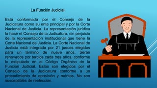La Función Judicial
Está conformada por el Consejo de la
Judicatura como su ente principal y por la Corte
Nacional de Justicia. La representación jurídica
la hace el Consejo de la Judicatura, sin perjuicio
de la representación institucional que tiene la
Corte Nacional de Justicia. La Corte Nacional de
Justicia está integrada por 21 jueces elegidos
para un término de nueve años. Serán
renovados por tercios cada tres años, conforme
lo estipulado en el Código Orgánico de la
Función Judicial. Estos son elegidos por el
Consejo de la Judicatura conforme a un
procedimiento de oposición y méritos. No son
susceptibles de reelección.
 