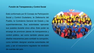 Función de Transparencia y Control Social
Está conformado por El Consejo de Participación
Social y Control Ciudadano, la Defensoría del
Pueblo, la Contraloría General del Estado y las
superintendencias. Sus autoridades ejercerán
sus puestos durante cinco años. Este poder se
encarga de promover planes de transparencia y
control público, así como también planes para
diseñar mecanismos para combatir la corrupción,
como también designar aciertas autoridades del
país, y ser el mecanismo regulador de rendición
de cuentas del país.
 