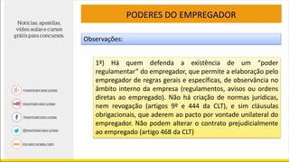 PODERES DO EMPREGADOR
Observações:
1ª) Há quem defenda a existência de um “poder
regulamentar” do empregador, que permite a elaboração pelo
empregador de regras gerais e específicas, de observância no
âmbito interno da empresa (regulamentos, avisos ou ordens
diretas ao empregado). Não há criação de normas jurídicas,
nem revogação (artigos 9º e 444 da CLT), e sim cláusulas
obrigacionais, que aderem ao pacto por vontade unilateral do
empregador. Não podem alterar o contrato prejudicialmente
ao empregado (artigo 468 da CLT)
 