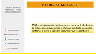 PODERES DO EMPREGADOR
2ª) O empregado pode, legitimamente, negar-se à obediência
de ordens contrárias ao direito, alheias à prestação do serviço,
contrárias à moral e aos bons costumes (“jus resistentiae”).
 