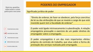 PODERES DO EMPREGADOR
Significado jurídico de poder
“Direito de ordenar, de fazer-se obedecer, pela força coercitiva
da lei ou das atribuições de que se reveste o cargo de que está
investido quem tem a faculdade de ordenar.”
O poder está ligado intrinsecamente à subordinação. A relação
empregatícia pressupõe o exercício de um poder diretivo do
empregador sobre o empregado.
O poder empregatício é um dos mais importantes efeitos
próprios do contrato de trabalho, que atua sobre a forma de
prestação dos serviços realizada pelo empregado.
 