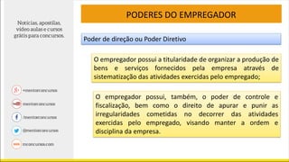 PODERES DO EMPREGADOR
Poder de direção ou Poder Diretivo
O empregador possui a titularidade de organizar a produção de
bens e serviços fornecidos pela empresa através de
sistematização das atividades exercidas pelo empregado;
O empregador possui, também, o poder de controle e
fiscalização, bem como o direito de apurar e punir as
irregularidades cometidas no decorrer das atividades
exercidas pelo empregado, visando manter a ordem e
disciplina da empresa.
 