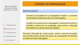 PODERES DO EMPREGADOR
Poder de controle
Consiste na faculdade de o empregador fiscalizar e controlar
as atividades profissionais dos seus empregados;
O poder de controle dá ao empregador o direito de fiscalizar o
trabalho, a forma de sua realização, assim como a utilização
de material e as ferramentas de trabalho.
Exemplo: Marcação do cartão ponto: revela o exercício do poder
de controle porque decorre do poder do empregador de fiscalizar
o horário de seus empregados
 