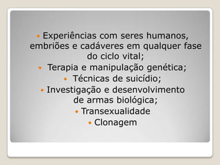  Experiências com seres humanos,
embriões e cadáveres em qualquer fase
do ciclo vital;
 Terapia e manipulação genética;
 Técnicas de suicídio;
 Investigação e desenvolvimento
de armas biológica;
 Transexualidade
 Clonagem
 
