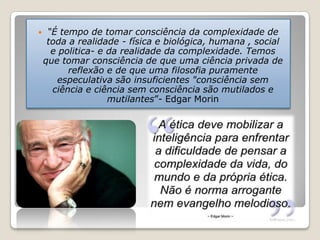  “É tempo de tomar consciência da complexidade de
toda a realidade - física e biológica, humana , social
e politica- e da realidade da complexidade. Temos
que tomar consciência de que uma ciência privada de
reflexão e de que uma filosofia puramente
especulativa são insuficientes "consciência sem
ciência e ciência sem consciência são mutilados e
mutilantes”- Edgar Morin
 