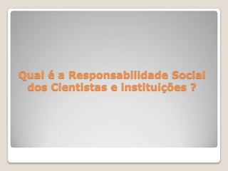 Qual é a Responsabilidade Social
dos Cientistas e instituições ?
 