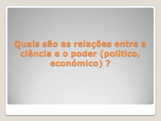 Quais são as relações entre a
ciência e o poder (politico,
económico) ?
 
