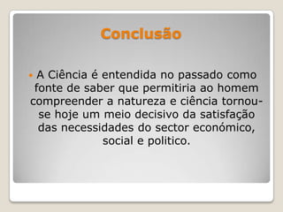 Conclusão
 A Ciência é entendida no passado como
fonte de saber que permitiria ao homem
compreender a natureza e ciência tornou-
se hoje um meio decisivo da satisfação
das necessidades do sector económico,
social e politico.
 