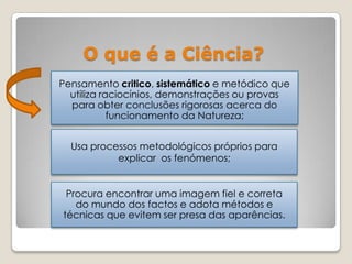O que é a Ciência?
Pensamento critico, sistemático e metódico que
utiliza raciocínios, demonstrações ou provas
para obter conclusões rigorosas acerca do
funcionamento da Natureza;
Usa processos metodológicos próprios para
explicar os fenómenos;
Procura encontrar uma imagem fiel e correta
do mundo dos factos e adota métodos e
técnicas que evitem ser presa das aparências.
 