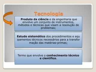 Tecnologia
Produto da ciência e da engenharia que
envolve um conjunto de instrumentos,
métodos e técnicas que visam a resolução de
problemas;
Termo que envolve o conhecimento técnico
e científico.
Estudo sistemático dos procedimentos e equ
ipamentos técnicos necessários para a transfor
mação das matérias-primas;
 