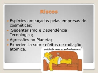 Riscos
 Espécies ameaçadas pelas empresas de
cosméticas;
 Sedentarismo e Dependência
Tecnológica;
 Agressões ao Planeta;
 Experiencia sobre efeitos de radiação
atómica.
 