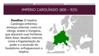 IMPÉRIO CAROLÍNGIO (800 – 925)
Desafios: O Império
Carolíngio enfrentou
ameaças externas, como os
vikings, árabes e húngaros,
que atacaram suas fronteiras.
Além disso, desafios internos,
como a fragmentação do
poder e a ascensão do
feudalismo, enfraqueceram o
império.
 