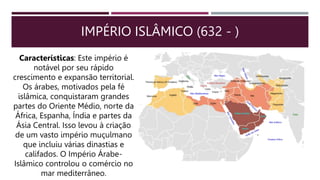IMPÉRIO ISLÂMICO (632 - )
Características: Este império é
notável por seu rápido
crescimento e expansão territorial.
Os árabes, motivados pela fé
islâmica, conquistaram grandes
partes do Oriente Médio, norte da
África, Espanha, Índia e partes da
Ásia Central. Isso levou à criação
de um vasto império muçulmano
que incluiu várias dinastias e
califados. O Império Árabe-
Islâmico controlou o comércio no
mar mediterrâneo.
 