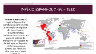IMPÉRIO ESPANHOL (1492 – 1833)
Tesouro Americano: O
Império Espanhol se
beneficiou enormemente
da extração de riquezas
do Novo Mundo,
incluindo metais
preciosos como o ouro e a
prata. O sistema de
transporte de riquezas da
América para a Espanha,
conhecido como o
sistema das flotas, era
vital para a economia
 