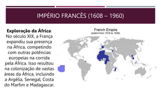 IMPÉRIO FRANCÊS (1608 – 1960)
Exploração da África:
No século XIX, a França
expandiu sua presença
na África, competindo
com outras potências
europeias na corrida
pela África. Isso resultou
na colonização de vastas
áreas da África, incluindo
a Argélia, Senegal, Costa
do Marfim e Madagascar.
 