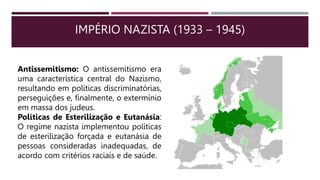 IMPÉRIO NAZISTA (1933 – 1945)
Antissemitismo: O antissemitismo era
uma característica central do Nazismo,
resultando em políticas discriminatórias,
perseguições e, finalmente, o extermínio
em massa dos judeus.
Políticas de Esterilização e Eutanásia:
O regime nazista implementou políticas
de esterilização forçada e eutanásia de
pessoas consideradas inadequadas, de
acordo com critérios raciais e de saúde.
 
