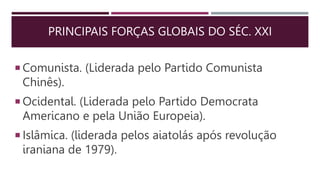 PRINCIPAIS FORÇAS GLOBAIS DO SÉC. XXI
 Comunista. (Liderada pelo Partido Comunista
Chinês).
 Ocidental. (Liderada pelo Partido Democrata
Americano e pela União Europeia).
 Islâmica. (liderada pelos aiatolás após revolução
iraniana de 1979).
 