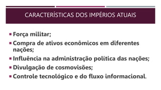 CARACTERÍSTICAS DOS IMPÉRIOS ATUAIS
 Força militar;
 Compra de ativos econômicos em diferentes
nações;
 Influência na administração política das nações;
 Divulgação de cosmovisões;
 Controle tecnológico e do fluxo informacional.
 